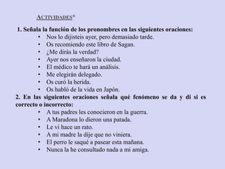 ACTIVIDADES*
 1. Señala la función de los pronombres en las siguientes oraciones:
         • Nos lo dijisteis ayer, pero demasiado tarde.
         • Os recomiendo este libro de Sagan.
         • ¿Me dirás la verdad?
         • Ayer nos enseñaron la ciudad.
         • El médico te hará un análisis.
         • Me elegirán delegado.
         • Os curó la herida.
         • Os habló de la vida en Japón.
2. En las siguientes oraciones señala qué fenómeno se da y di si es
correcto o incorrecto:
         • A tus padres les conocieron en la guerra.
         • A Maradona lo dieron una patada.
         • Le vi hace un rato.
         • A mi madre la dije que no viniera.
         • El perro le saqué a pasear esta mañana.
         • Nunca la he consultado nada a mi amiga.
 