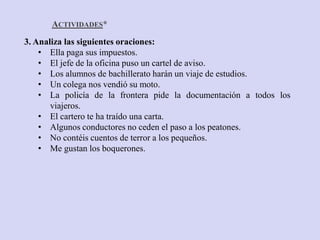 ACTIVIDADES*
3. Analiza las siguientes oraciones:
    • Ella paga sus impuestos.
    • El jefe de la oficina puso un cartel de aviso.
    • Los alumnos de bachillerato harán un viaje de estudios.
    • Un colega nos vendió su moto.
    • La policía de la frontera pide la documentación a todos los
       viajeros.
    • El cartero te ha traído una carta.
    • Algunos conductores no ceden el paso a los peatones.
    • No contéis cuentos de terror a los pequeños.
    • Me gustan los boquerones.
 