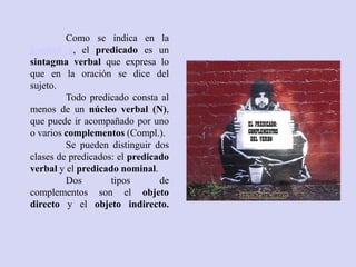 Como se indica en la
Unidad 4, el predicado es un
sintagma verbal que expresa lo
que en la oración se dice del
sujeto.
         Todo predicado consta al
menos de un núcleo verbal (N),
que puede ir acompañado por uno
o varios complementos (Compl.).
         Se pueden distinguir dos
clases de predicados: el predicado
verbal y el predicado nominal.
         Dos        tipos       de
complementos son el objeto
directo y el objeto indirecto.
 