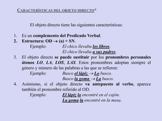 CARACTERÍSTICAS DEL OBJETO DIRECTO*


           El objeto directo tiene las siguientes características:

1.     Es un complemento del Predicado Verbal.
2.     Estructura: OD  (a) + SN.
           Ejemplo:          El chico llevaba los libros.
                             El chico llevaba a sus padres.
3.     El objeto directo se puede sustituir por los pronombres personales
       átonos LO, LA, LOS, LAS. Estos pronombres adoptan siempre el
       género y número de las palabras a las que se refieren:
           Ejemplo:          Busco el lápiz  Lo busco.
                             Busco la goma  La busco.
4.     Asimismo, si el objeto directo va antepuesto al verbo, aparece
       también el pronombre referido al OD.
           Ejemplo:          El lápiz lo encontré en el cajón.
                             La goma la encontré en la mesa.
 