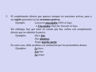 5.   El complemento directo que aparece siempre en oraciones activas, pasa a
     ser sujeto (paciente) en las oraciones pasivas.
          Ejemplo:          Lanzaron una piedra (OD) al lago.
                             Una piedra (Suj) fue lanzada al lago.
     Sin embargo, hay que tener en cuenta que hay verbos con complemento
     directo que no admiten la pasiva.
          Ejemplos:         Hace frío.
                            Hay alumnos.
                            Tengo mucha suerte.
     En estos caso, debe acudirse a la sustitución por los pronombres átonos.
          Ejemplos:         Lo hace.
                            Los hay.
                            La tengo.
 