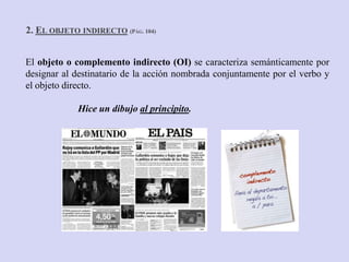 2. EL OBJETO INDIRECTO (PÁG. 104)


El objeto o complemento indirecto (OI) se caracteriza semánticamente por
designar al destinatario de la acción nombrada conjuntamente por el verbo y
el objeto directo.

             Hice un dibujo al principito.
 