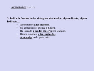 3. Indica la función de los sintagmas destacados: objeto directo, objeto
indirecto…
• Atraparemos a los ladrones.
• No entreguéis el cheque a Laura.
• He llamado a las dos mujeres por teléfono.
• Dimos la noticia a los empleados.
• A tu amiga no le gusta esto.
ACTIVIDADES (PÁG. 117)
 