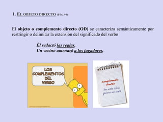 El objeto o complemento directo (OD) se caracteriza semánticamente por
restringir o delimitar la extensión del significado del verbo
Él redactó las reglas.
Un vecino amenazó a los jugadores.
1. EL OBJETO DIRECTO (PÁG. 94)
 