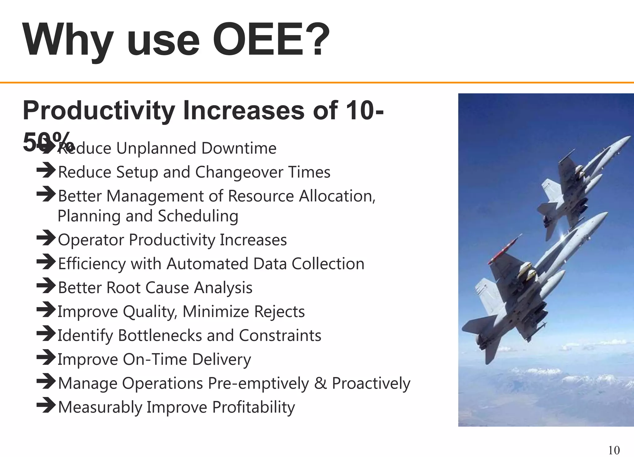 OEE OVERVIEW

Productivity Increases of 1050%
Reduce Unplanned Downtime
Reduce Setup and Changeover Times
Better Management of Resource Allocation,

Planning and Scheduling
Operator Productivity Increases
Efficiency with Automated Data Collection
Better Root Cause Analysis
Improve Quality, Minimize Rejects
Identify Bottlenecks and Constraints
Improve On-Time Delivery
Manage Operations Pre-emptively & Proactively
Measurably Improve Profitability
10

 
