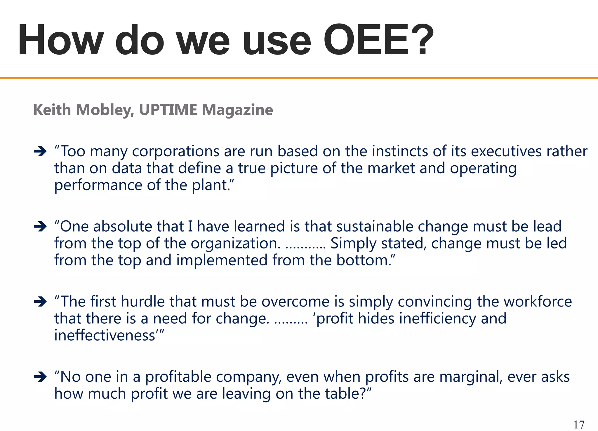 OEE OVERVIEW

How do we use OEE?
Keith Mobley, UPTIME Magazine
 “Too many corporations are run based on the instincts of its executives rather

than on data that define a true picture of the market and operating
performance of the plant.”

 “One absolute that I have learned is that sustainable change must be lead

from the top of the organization. ……….. Simply stated, change must be led
from the top and implemented from the bottom.”

 “The first hurdle that must be overcome is simply convincing the workforce

that there is a need for change. ……… „profit hides inefficiency and
ineffectiveness‟”

 “No one in a profitable company, even when profits are marginal, ever asks

how much profit we are leaving on the table?”

17

 