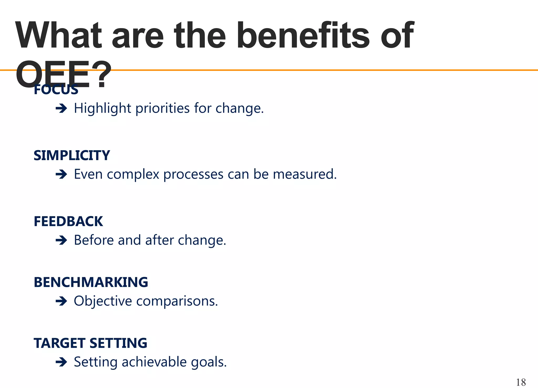 What are the benefits of
OEE?
OEE OVERVIEW

FOCUS
 Highlight priorities for change.

SIMPLICITY
 Even complex processes can be measured.
FEEDBACK
 Before and after change.

BENCHMARKING
 Objective comparisons.
TARGET SETTING
 Setting achievable goals.
18

 