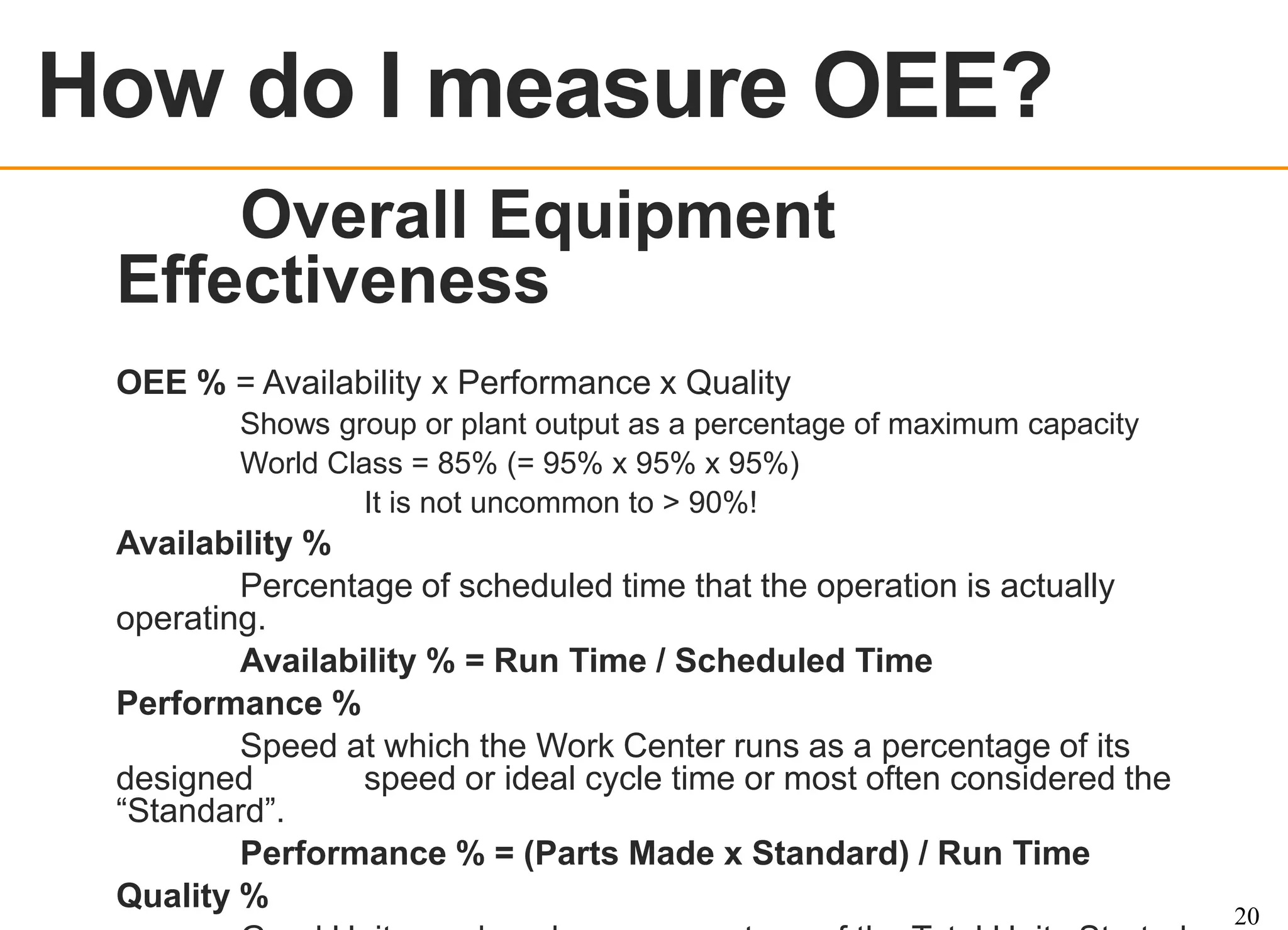 OEE OVERVIEW

How do I measure OEE?

OEE % = Availability x Performance x Quality
Shows group or plant output as a percentage of maximum capacity
World Class = 85% (= 95% x 95% x 95%)
It is not uncommon to > 90%!

Availability %
Percentage of scheduled time that the operation is actually
operating.
Availability % = Run Time / Scheduled Time
Performance %
Speed at which the Work Center runs as a percentage of its
designed
speed or ideal cycle time or most often considered the
“Standard”.
Performance % = (Parts Made x Standard) / Run Time
Quality %

20

 