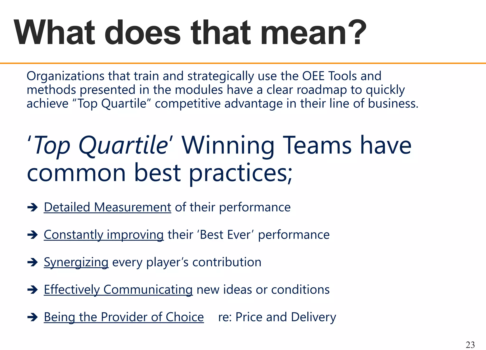 OEE OVERVIEW
Organizations that train and strategically use the OEE Tools and
methods presented in the modules have a clear roadmap to quickly
achieve “Top Quartile” competitive advantage in their line of business.

„Top Quartile‟ Winning Teams have
common best practices;
 Detailed Measurement of their performance
 Constantly improving their „Best Ever‟ performance
 Synergizing every player‟s contribution
 Effectively Communicating new ideas or conditions

 Being the Provider of Choice

re: Price and Delivery
23

 