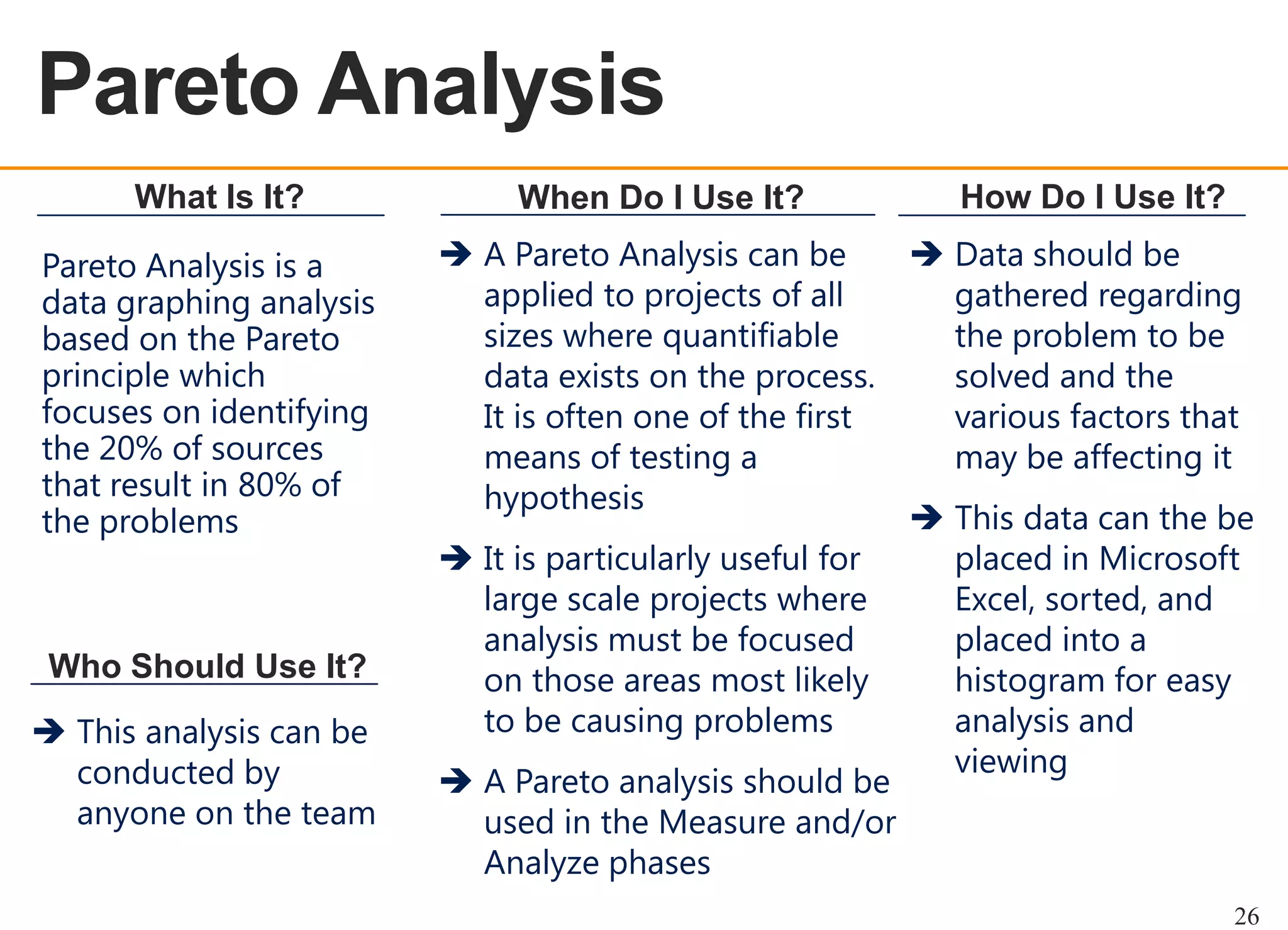 Pareto Analysis
OEE OVERVIEW
What Is It?
Pareto Analysis is a
data graphing analysis
based on the Pareto
principle which
focuses on identifying
the 20% of sources
that result in 80% of
the problems

Who Should Use It?
 This analysis can be
conducted by
anyone on the team

When Do I Use It?
 A Pareto Analysis can be
applied to projects of all
sizes where quantifiable
data exists on the process.
It is often one of the first
means of testing a
hypothesis
 It is particularly useful for
large scale projects where
analysis must be focused
on those areas most likely
to be causing problems
 A Pareto analysis should be
used in the Measure and/or
Analyze phases

How Do I Use It?
 Data should be
gathered regarding
the problem to be
solved and the
various factors that
may be affecting it
 This data can the be
placed in Microsoft
Excel, sorted, and
placed into a
histogram for easy
analysis and
viewing

26

 