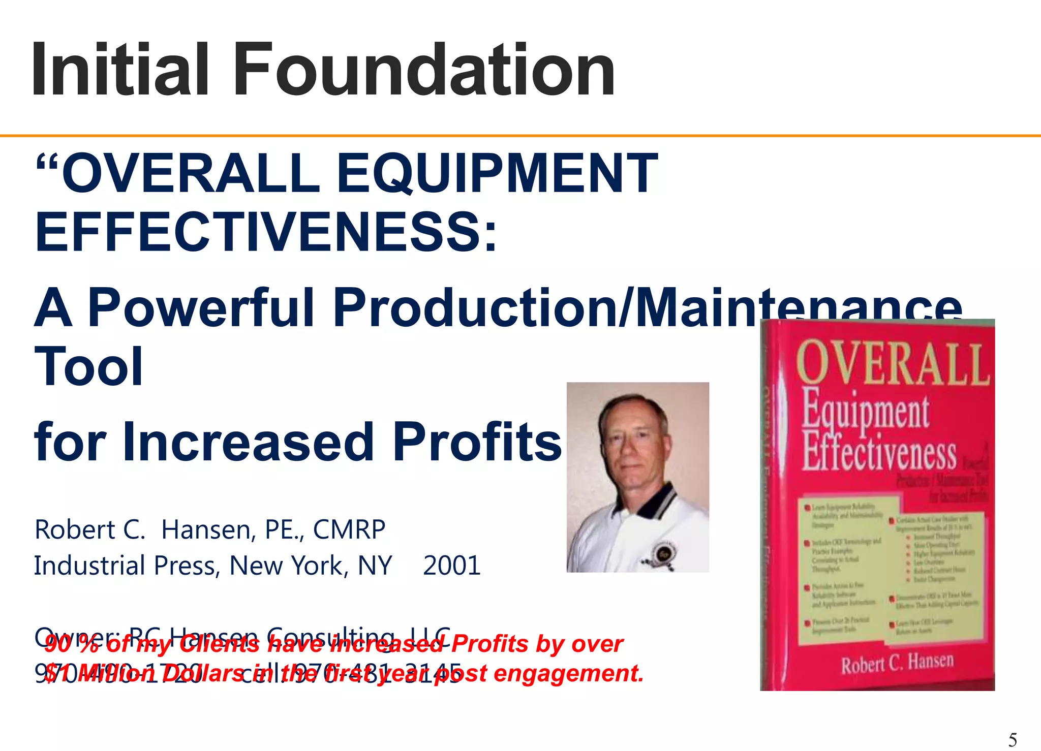 OEE OVERVIEW

Initial Foundation
“OVERALL EQUIPMENT
EFFECTIVENESS:
A Powerful Production/Maintenance
Tool
for Increased Profits”
Robert C. Hansen, PE., CMRP
Industrial Press, New York, NY

2001

Owner: RC Hansen Consulting, LLCProfits by over
90 % of my Clients have increased
$1 Million Dollars in the first year post
970-490-1720 cell: 970-481-3145 engagement.
5

 