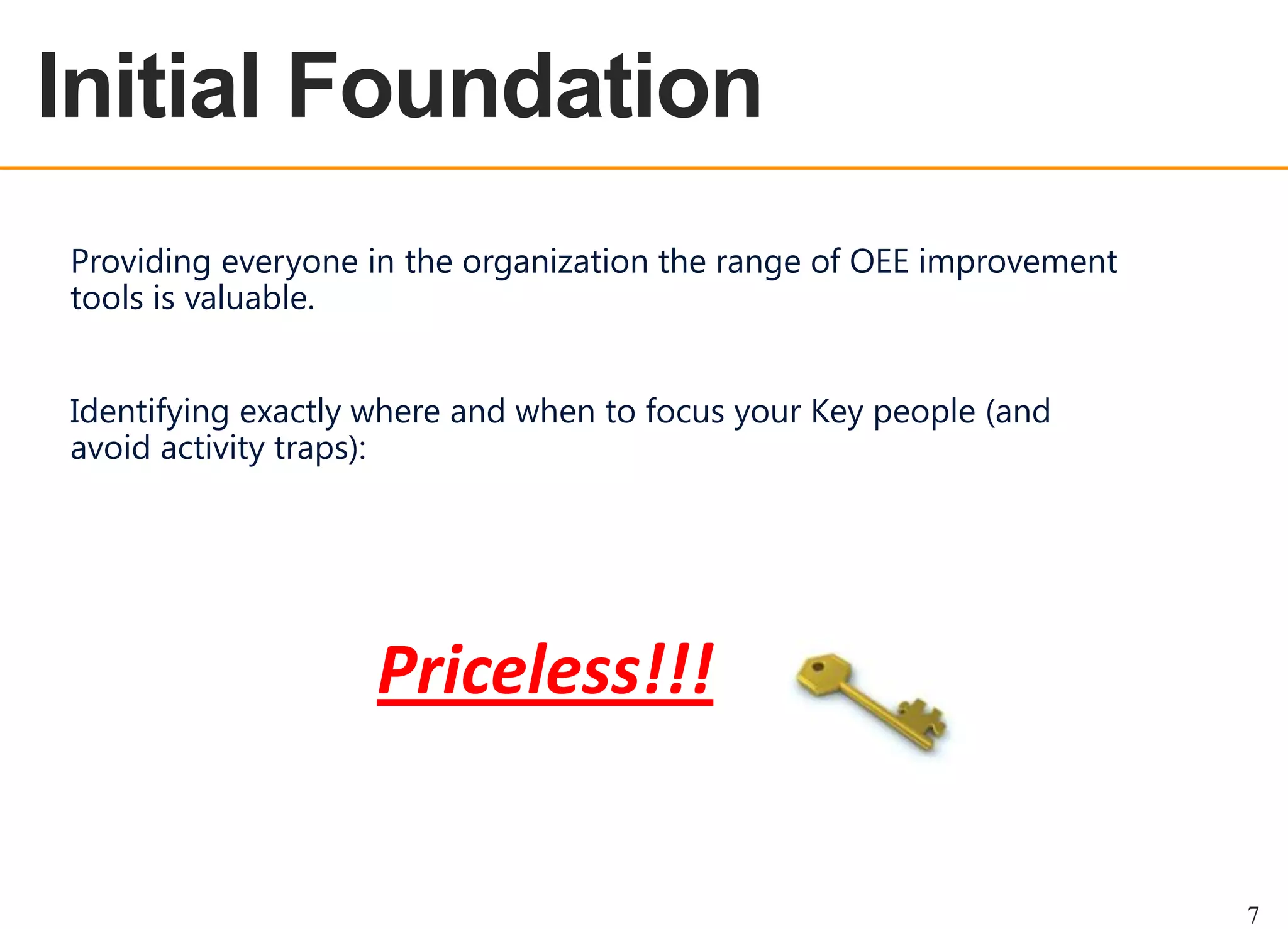 OEE OVERVIEW

Initial Foundation
Providing everyone in the organization the range of OEE improvement
tools is valuable.
Identifying exactly where and when to focus your Key people (and
avoid activity traps):

Priceless!!!

7

 