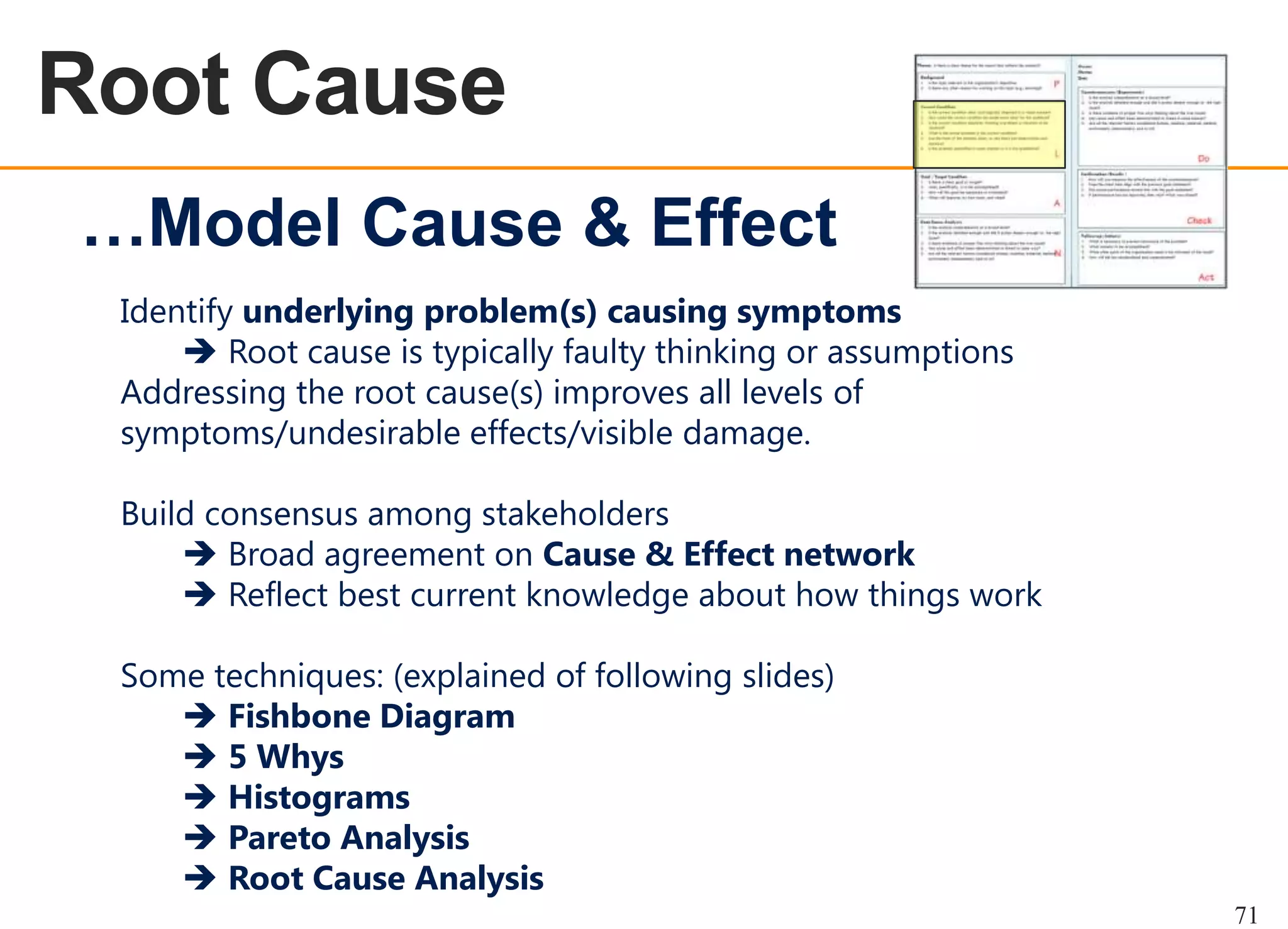 Root Cause
OEE OVERVIEW

…Model Cause & Effect
Identify underlying problem(s) causing symptoms
 Root cause is typically faulty thinking or assumptions
Addressing the root cause(s) improves all levels of
symptoms/undesirable effects/visible damage.
Build consensus among stakeholders
 Broad agreement on Cause & Effect network
 Reflect best current knowledge about how things work
Some techniques: (explained of following slides)
 Fishbone Diagram
 5 Whys
 Histograms
 Pareto Analysis
 Root Cause Analysis
71

 