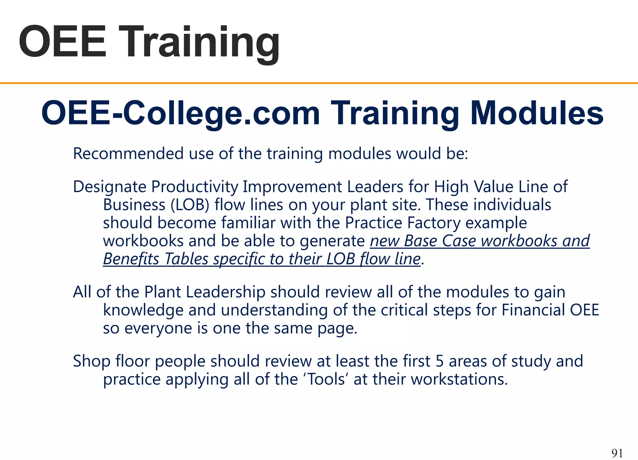OEE Training
OEE OVERVIEW

OEE-College.com Training Modules
Recommended use of the training modules would be:

Designate Productivity Improvement Leaders for High Value Line of
Business (LOB) flow lines on your plant site. These individuals
should become familiar with the Practice Factory example
workbooks and be able to generate new Base Case workbooks and
Benefits Tables specific to their LOB flow line.
All of the Plant Leadership should review all of the modules to gain
knowledge and understanding of the critical steps for Financial OEE
so everyone is one the same page.
Shop floor people should review at least the first 5 areas of study and
practice applying all of the „Tools‟ at their workstations.

91

 