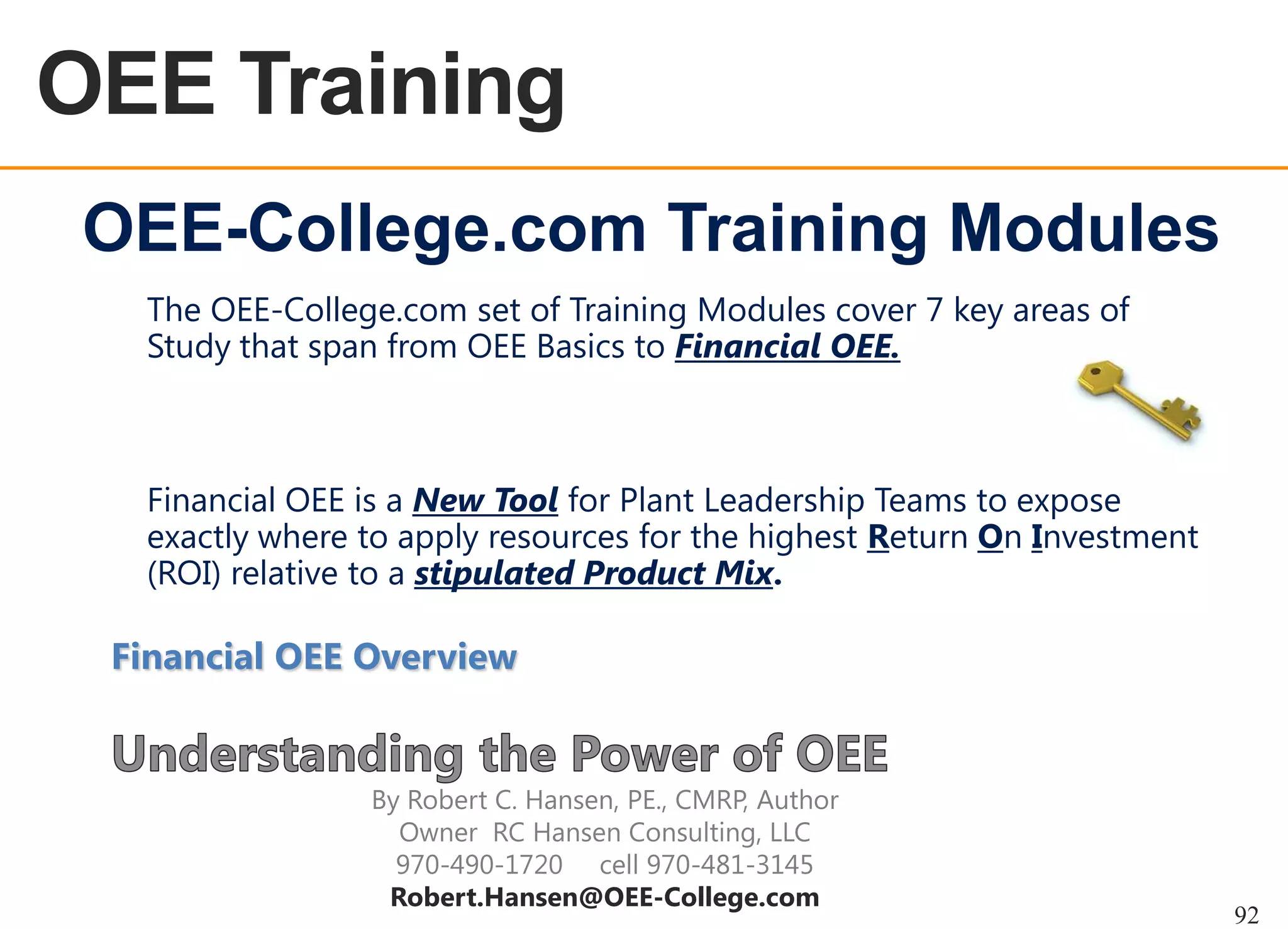 OEE Training
OEE OVERVIEW

OEE-College.com Training Modules
The OEE-College.com set of Training Modules cover 7 key areas of
Study that span from OEE Basics to Financial OEE.

Financial OEE is a New Tool for Plant Leadership Teams to expose
exactly where to apply resources for the highest Return On Investment
(ROI) relative to a stipulated Product Mix.

Financial OEE Overview

By Robert C. Hansen, PE., CMRP, Author
Owner RC Hansen Consulting, LLC
970-490-1720 cell 970-481-3145
Robert.Hansen@OEE-College.com

92

 