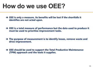 How do we use OEE?
OEE OVERVIEW

 OEE is only a measure, its benefits will be lost if the shortfalls it

identifies are not acted upon.

 OEE is a total measure of performance but the data used to produce it

must be used to prioritise improvement tasks.

 The purpose of measurement is to identify losses, remove waste and

drive improvement.

 OEE should be used to support the Total Productive Maintenance

(TPM) approach and the tools it supplies.

16

 