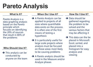 Pareto Analysis
OEE OVERVIEW
What Is It?
Pareto Analysis is a
data graphing analysis
based on the Pareto
principle which
focuses on identifying
the 20% of sources
that result in 80% of
the problems

Who Should Use It?
 This analysis can be
conducted by
anyone on the team

When Do I Use It?
 A Pareto Analysis can be
applied to projects of all
sizes where quantifiable
data exists on the process.
It is often one of the first
means of testing a
hypothesis
 It is particularly useful for
large scale projects where
analysis must be focused
on those areas most likely
to be causing problems
 A Pareto analysis should be
used in the Measure and/or
Analyze phases

How Do I Use It?
 Data should be
gathered regarding
the problem to be
solved and the
various factors that
may be affecting it
 This data can the be
placed in Microsoft
Excel, sorted, and
placed into a
histogram for easy
analysis and
viewing

26

 