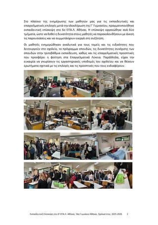 Εκπαιδευτική Επίσκεψη στο 6ο ΕΠΑ.Λ. Αθήνας. 56ο Γυμνάσιο Αθήνας. Σχολικό έτος: 2025-2026 2
Στο πλαίσιο της ενημέρωσης των μαθητών μας για τις εκπαιδευτικές και
επαγγελματικές επιλογές μετά την ολοκλήρωση της Γ΄ Γυμνασίου, πραγματοποιήθηκε
εκπαιδευτική επίσκεψη στο 6ο ΕΠΑ.Λ. Αθήνας. Η επίσκεψη οργανώθηκε ανά δύο
τμήματα, ώστε να δοθεί η δυνατότητα στους μαθητές να παρακολουθήσουν με άνεση
τις παρουσιάσεις και να συμμετάσχουν ενεργά στη συζήτηση.
Οι μαθητές ενημερώθηκαν αναλυτικά για τους τομείς και τις ειδικότητες που
λειτουργούν στο σχολείο, το πρόγραμμα σπουδών, τις δυνατότητες συνέχισης των
σπουδών στην τριτοβάθμια εκπαίδευση, καθώς και τις επαγγελματικές προοπτικές
που προσφέρει η φοίτηση στα Επαγγελματικά Λύκεια. Παράλληλα, είχαν την
ευκαιρία να γνωρίσουν τις εργαστηριακές υποδομές του σχολείου και να θέσουν
ερωτήματα σχετικά με τις επιλογές και τις προοπτικές που τους ενδιαφέρουν.
 