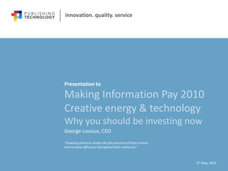 innovation. quality. service




Presentation to

Making Information Pay 2010
Creative energy & technology
Why you should be investing now
George Lossius, CEO
“Enabling clients to realize the full potential of their content
and increase efficiency throughout their enterprise.”



                                                                   6th May, 2010
 
