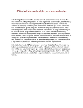 6o Festival internacional de coros internacionales

Este domingo 1 de diciembre fue el cierre del sexto festival internacional de coros, fue
muy entretenido hubo participaciones de coros argentinos, guatemaltecos, colombianos y
mexicanos las canciones que interpretaron fueron de diferentes países y tenían una
dirección musical muy buena los pocos instrumentos modernos que usaron estuvieron
bien ensamblados al igual que algunos instrumento antiguos y de improvisación como
bolsas de plástico, en lo personal me encanto la presentación de los guatemaltecos y de
las chihuahuenses, los guatemaltecos tenían a una solista con una voz increíble y
sobresalía demasiado me sorprendió ver que la señorita que cantaba podía llegar a esos
tonos tan altos y o estuvo genial, mientras las chihuahuenses eran niñas de no más de 15
años (o eso aparentaban) cantaron tan armónicamente q también me sorprendieron y
más al cantar una canción en náhuatl yo jamás había escuchado una canción en náhuatl
y hoy que fue la primera vez me fui muy satisfecho cantaron impresionante.
Este festival comenzó el 27 de noviembre y termino el día de hoy 1 de diciembre si mu
hubiera enterado de este festival hubiera ido los 4 días lamentablemente no lo hicieron
muy publico ese fue un error espero que para el próximo festival si pueda ir los días que
dure ya que me gustó mucho y ojala y traigan coros de países del otro lado del mundo
eso sí estaría demasiado genial, ahora a esperar el próximo año para ir nuevamente al
festival.

 