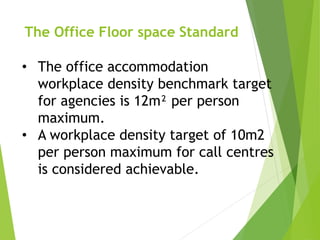 The Office Floor space Standard
• The office accommodation
workplace density benchmark target
for agencies is 12m² per person
maximum.
• A workplace density target of 10m2
per person maximum for call centres
is considered achievable.
 
