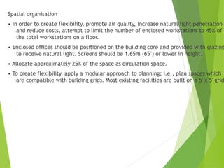 Spatial organisation
• In order to create flexibility, promote air quality, increase natural light penetration
and reduce costs, attempt to limit the number of enclosed workstations to 45% of
the total workstations on a floor.
• Enclosed offices should be positioned on the building core and provided with glazing
to receive natural light. Screens should be 1.65m (65") or lower in height.
• Allocate approximately 25% of the space as circulation space.
• To create flexibility, apply a modular approach to planning; i.e., plan spaces which
are compatible with building grids. Most existing facilities are built on a 5' x 5' grid
 