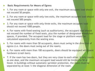  Basic Requirements for Means of Egress
 1. For any room or space with only one exit, the maximum occupant load should
not exceed 50 people.
 2. For any room or space with only two exits, the maximum occupant load should
not exceed 500 people.
 3. For any room or space with only three exits, the maximum occupant load
should not exceed 1000 people.
 4. For rooms with fixed seating (such as auditoriums), the occupant load should
not exceed the number of fixed seats, plus the number of designated wheelchair
spaces, if provided. The occupant load for the stage or platform would be
calculated separately from the seating area.
 5. For rooms with more than 50 occupants, doors must swing in the direction of
egress (i.e. the doors must swing out of the room).
 6. For rooms with more than 100 occupants, doors should be equipped with panic
hardware (crash bars).
 7. If the room has two doors, but they are very close to each other, it only counts
as one door, and the maximum occupant load would still be limited to 50 or
fewer. In buildings without automatic sprinkler protection, the doors must be
separated by at least ½ the diagonal dimension of the room.
 