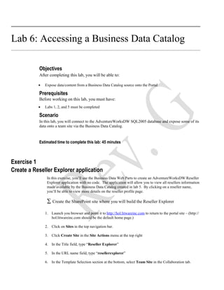 Lab 6: Accessing a Business Data Catalog

           Objectives
           After completing this lab, you will be able to:

           •   Expose data/content from a Business Data Catalog source onto the Portal

           Prerequisites
           Before working on this lab, you must have:
           •   Labs 1, 2, and 5 must be completed

           Scenario
           In this lab, you will connect to the AdventureWorksDW SQL2005 database and expose some of its
           data onto a team site via the Business Data Catalog.



           Estimated time to complete this lab: 45 minutes



Exercise 1
Create a Reseller Explorer application
                In this exercise, you’ll use the Business Data Web Parts to create an AdventureWorksDW Reseller
                Explorer application with no code. The application will allow you to view all resellers information
                made available by the Business Data Catalog created in lab 5. By clicking on a reseller name,
                you’ll be able to view more details on the reseller profile page.

                ∑ Create the SharePoint site where you will build the Reseller Explorer

               1. Launch you browser and point it to http://hol.litwareinc.com to return to the portal site – (http://
                  hol.litwareinc.com should be the default home page.)

               2. Click on Sites in the top navigation bar.

               3. Click Create Site in the Site Actions menu at the top right

               4. In the Title field, type “Reseller Explorer”

               5. In the URL name field, type “resellerexplorer”

               6. In the Template Selection section at the bottom, select Team Site in the Collaboration tab.
 