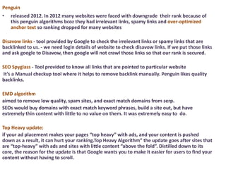 Penguin
• released 2012. In 2012 many websites were faced with downgrade their rank because of
this penguin algorithms bcoz they had irrelevant links, spamy links and over-optimized
anchor text so ranking dropped for many websites
Disavow links - tool provided by Google to check the irrelevant links or spamy links that are
backlinked to us. - we need login details of website to check disavow links. If we put those links
and ask google to Disavow, then google will not crawl those links so that our rank is secured.
SEO Spyglass - Tool provided to know all links that are pointed to particular website
It’s a Manual checkup tool where it helps to remove backlink manually. Penguin likes quality
backlinks.
EMD algorithm
aimed to remove low quality, spam sites, and exact match domains from serp.
SEOs would buy domains with exact match keyword phrases, build a site out, but have
extremely thin content with little to no value on them. It was extremely easy to do.
Top Heavy update:
if your ad placement makes your pages “top heavy” with ads, and your content is pushed
down as a result, it can hurt your ranking.Top Heavy Algorithm” the update goes after sites that
are “top-heavy” with ads and sites with little content “above the fold”. Distilled down to its
core, the reason for the update is that Google wants you to make it easier for users to find your
content without having to scroll.
 