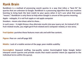 Rank Brain
RankBrain is a method of processing search queries in a way that infers a “best fit” for
queries that are unknown to Google. RankBrain is a processing algorithm that uses machine
learning to bring back the best match to your query when it isn’t sure what that query
“means.”. RankBrain is only there to help when Google is unsure of the queries meaning.
Apple - redapple, it is red fruit apple or red apple computer
Sneakers - means also shoes what to show...
in such cases : it might throw a few alternate results into your query set. So instead of 10
fruit related results, you might get 8 fruit related and 2 computer related, or vice versa.
Fred Update: punishes those features more ads and with few content.
Pigeon: Poor on- and off-page SEO
Mobile : Lack of a mobile version of the page; poor mobile usability
HummigBird: Keyword stuffing; low-quality conten Hummingbird helps Google better
interpret search queries and provide results that match searcher intent (as opposed to the
individual terms within the query).
 