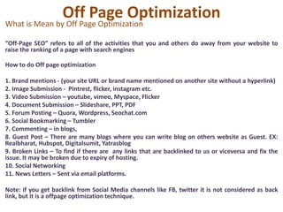 Off Page Optimization
What is Mean by Off Page Optimization
“Off-Page SEO” refers to all of the activities that you and others do away from your website to
raise the ranking of a page with search engines
How to do Off page optimization
1. Brand mentions - (your site URL or brand name mentioned on another site without a hyperlink)
2. Image Submission - Pintrest, flicker, instagram etc.
3. Video Submission – youtube, vimeo, Myspace, Flicker
4. Document Submission – Slideshare, PPT, PDF
5. Forum Posting – Quora, Wordpress, Seochat.com
6. Social Bookmarking – Tumbler
7. Commenting – in blogs,
8. Guest Post – There are many blogs where you can write blog on others website as Guest. EX:
Realbharat, Hubspot, Digitalsumit, Yatrasblog
9. Broken Links – To find if there are any links that are backlinked to us or viceversa and fix the
issue. It may be broken due to expiry of hosting.
10. Social Networking
11. News Letters – Sent via email platforms.
Note: if you get backlink from Social Media channels like FB, twitter it is not considered as back
link, but it is a offpage optimization technique.
 