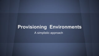 Provisioning Environments
A simplistic approach
 