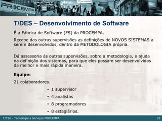 T/DES – Desenvolvimento de Software <ul><li>É a Fábrica de Software (FS) da PROCEMPA. </li></ul><ul><li>Recebe das outras ...