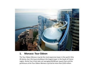 1. Monaco: Tour Odeon
The Tour Odeon Monaco may be the most expensive tower in the world. Only
49 stories, but, this luxury building is the largest tower in the South of France
region. Rumor has it that sales are averaging $8,000 per square foot and the
penthouse at the Tour Odeon Monaco is priced at more than $350 million.
 