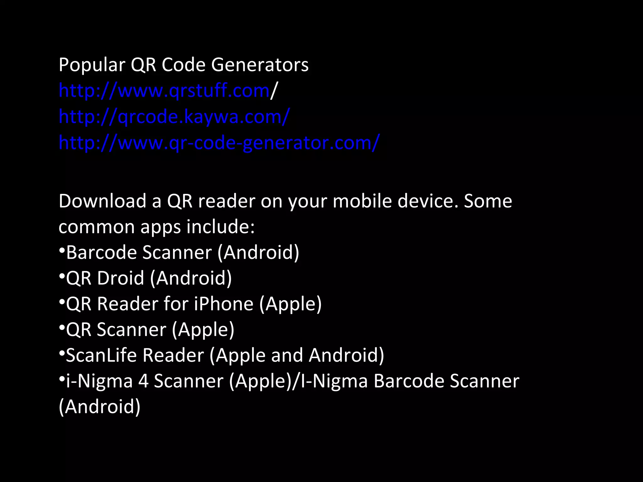 Popular QR Code Generators
http://www.qrstuff.com/
http://qrcode.kaywa.com/
http://www.qr-code-generator.com/
Download a QR reader on your mobile device. Some
common apps include:
•Barcode Scanner (Android)
•QR Droid (Android)
•QR Reader for iPhone (Apple)
•QR Scanner (Apple)
•ScanLife Reader (Apple and Android)
•i-Nigma 4 Scanner (Apple)/I-Nigma Barcode Scanner
(Android)
 