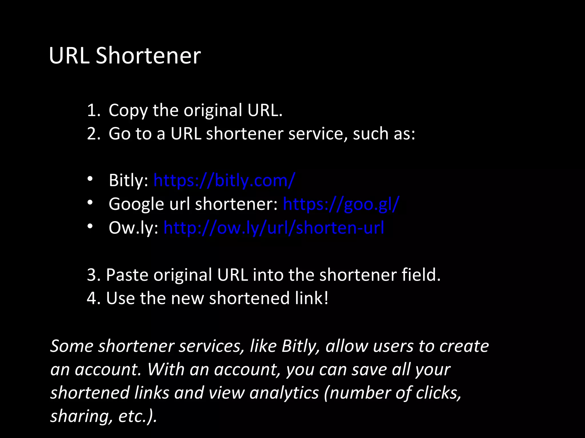 URL Shortener
1. Copy the original URL.
2. Go to a URL shortener service, such as:
• Bitly: https://bitly.com/
• Google url shortener: https://goo.gl/
• Ow.ly: http://ow.ly/url/shorten-url
3. Paste original URL into the shortener field.
4. Use the new shortened link!
Some shortener services, like Bitly, allow users to create
an account. With an account, you can save all your
shortened links and view analytics (number of clicks,
sharing, etc.).
 