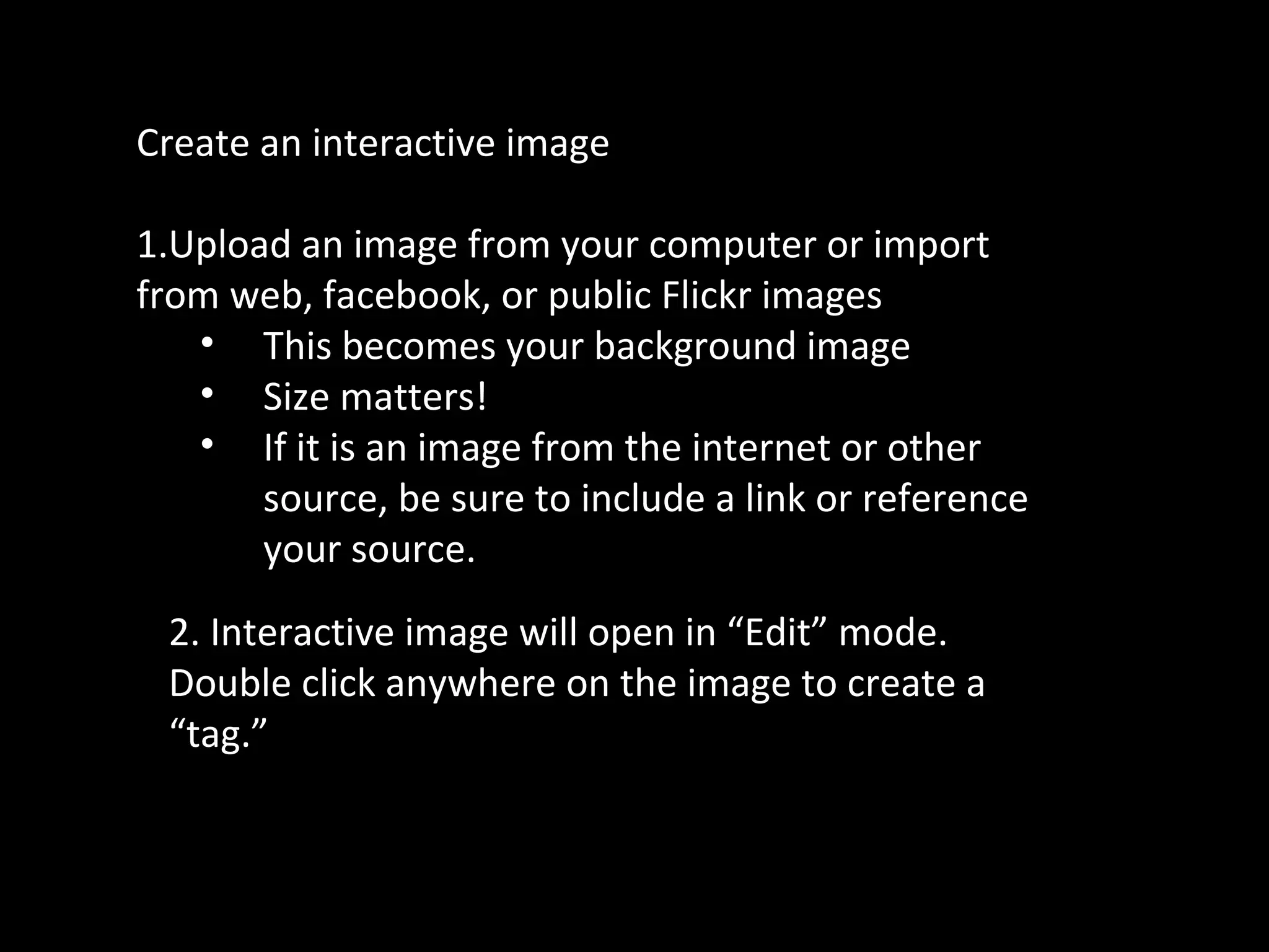 Create an interactive image
1.Upload an image from your computer or import
from web, facebook, or public Flickr images
• This becomes your background image
• Size matters!
• If it is an image from the internet or other
source, be sure to include a link or reference
your source.
2. Interactive image will open in “Edit” mode.
Double click anywhere on the image to create a
“tag.”
 