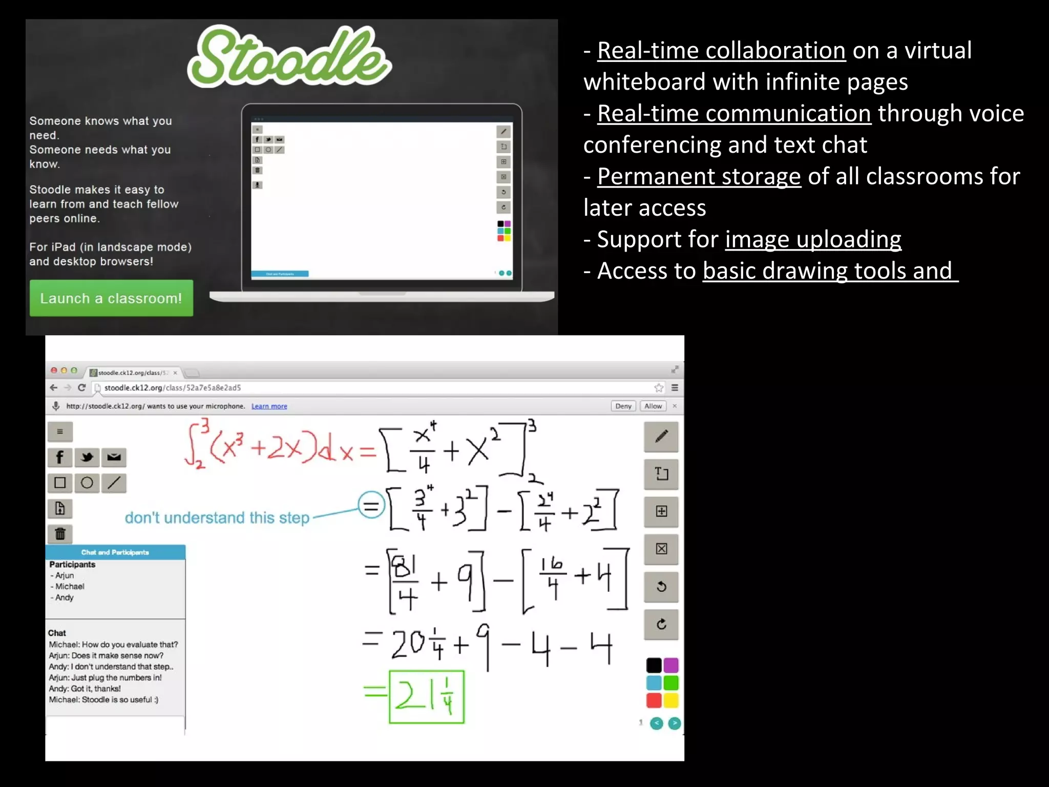 - Real-time collaboration on a virtual 
whiteboard with infinite pages 
- Real-time communication through voice 
conferencing and text chat 
- Permanent storage of all classrooms for 
later access 
- Support for image uploading 
- Access to basic drawing tools and colors
 