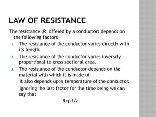 LAW OF RESISTANCE
The resistance ,R offered by a conductors depends on
the following factors
1. The resistance of the conductor varies directly with
its length.
2. The resistance of the conductor varies inversely
proportional to cross sectional area.
3. The resistance of the conductor depends on the
material with which it is made of
It also depends upon temperature of the conductor.
Ignoring the last factor for the time being we can
say that
R=ρ l/a
 