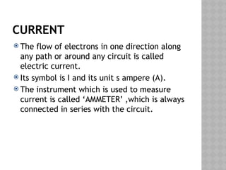 CURRENT
 The flow of electrons in one direction along
any path or around any circuit is called
electric current.
 Its symbol is I and its unit s ampere (A).
 The instrument which is used to measure
current is called ‘AMMETER’ ,which is always
connected in series with the circuit.
 