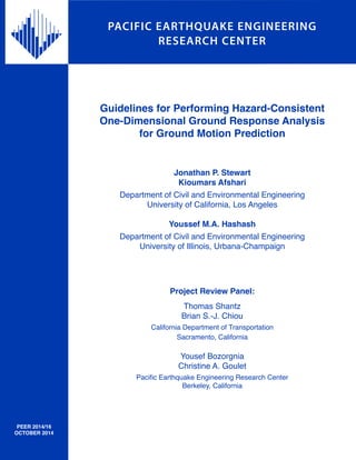 PACIFIC EARTHQUAKE ENGINEERING
RESEARCH CENTER
Guidelines for Performing Hazard-Consistent
One-Dimensional Ground Response Analysis
for Ground Motion Prediction
Jonathan P. Stewart
Kioumars Afshari
Department of Civil and Environmental Engineering
University of California, Los Angeles
Youssef M.A. Hashash
Department of Civil and Environmental Engineering
University of Illinois, Urbana-Champaign
Project Review Panel:
Thomas Shantz
Brian S.-J. Chiou
California Department of Transportation
Sacramento, California
Yousef Bozorgnia
Christine A. Goulet
Pacific Earthquake Engineering Research Center
Berkeley, California
PEER 2014/16
OCTOBER 2014
 