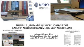 İSTANBUL İLİ, ÜMRANİYE İLÇESİNDEKİ KONTROLE TABİ
İLAÇLARIN AKILCI İLAÇ KULLANIMI AÇISINDAN ARAŞTIRILMASI
Isa Badur, MPharm, (Ph.D)
Klinik Eczacılık Ana Bilim Dalı , Istanbul
Medipol Universitesi, İstanbul, Türkiye
 