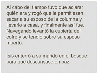 Al cabo del tiempo tuvo que aclarar
quién era y rogó que le permitiesen
sacar a su esposo de la columna y
llevarlo a casa, y finalmente así fue.
Navegando levantó la cubierta del
cofre y se tendió sobre su esposo
muerto.
Isis enterró a su marido en el bosque
para que descansase en paz.
 