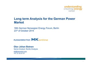 Long term Analysis for the German Power 
Market 
18th German Norwegian Energy Forum, Berlin 
23rd of October 2014 
A presentation from 
Olav Johan Botnen 
Senior Analyst, Nordic Analysis 
ojb@mkonline.com 
+47 37 00 97 61 
1 
 