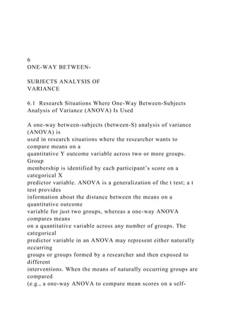 6
ONE-WAY BETWEEN-
SUBJECTS ANALYSIS OF
VARIANCE
6.1 Research Situations Where One-Way Between-Subjects
Analysis of Variance (ANOVA) Is Used
A one-way between-subjects (between-S) analysis of variance
(ANOVA) is
used in research situations where the researcher wants to
compare means on a
quantitative Y outcome variable across two or more groups.
Group
membership is identified by each participant’s score on a
categorical X
predictor variable. ANOVA is a generalization of the t test; a t
test provides
information about the distance between the means on a
quantitative outcome
variable for just two groups, whereas a one-way ANOVA
compares means
on a quantitative variable across any number of groups. The
categorical
predictor variable in an ANOVA may represent either naturally
occurring
groups or groups formed by a researcher and then exposed to
different
interventions. When the means of naturally occurring groups are
compared
(e.g., a one-way ANOVA to compare mean scores on a self-
 