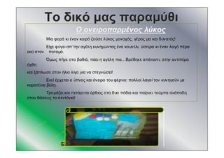 ΤοΤο δικόδικό μαςμας παραμύθιπαραμύθι
ΟΟ ονειροπαρμένοςονειροπαρμένος λύκοςλύκος
Μια φορά κι έναν καιρό ζούσε λύκος μοναχός, γέρος μα και δυνατός!
Είχε φύγει απ΄την αγέλη κυνηγώντας ένα κουνέλι, ύστερα κι έναν λαγό πέρα
εκεί στον ποταμό.
Όμως πήγε στα βαθιά, πάει η αγέλη πια…Βρέθηκε απέναντι, στην αντιπέρα
όχθη
και ξάπλωσε στον ήλιο λίγο για να στεγνώσει!
Εκεί έρχεται ο ύπνος και όνειρο του φέρνει: πολλοί λαγοί τον κυνηγούν με
καροτένια βέλη.
Τρομάζει και πετάγεται όρθιος στα δυο πόδια και παίρνει τούμπα ανάποδη
στου δάσους τα σεντόνια!
 