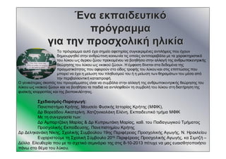 ΈναΈνα εκπαιδευτικόεκπαιδευτικό
πρόγραμμαπρόγραμμα
γιαγια τηντην προσχολικήπροσχολική ηλικίαηλικία
Σχεδιασμός-Παραγωγή:
Πανεπιστήμιο Κρήτης, Μουσείο Φυσικής Ιστορίας Κρήτης (ΜΦΙΚ),
Δρ Βορεάδου Αικατερίνη, Χατζηνικολάκη Ελένη, Εκπαιδευτικό τμήμα ΜΦΙΚ
Με τη συνεργασία των:
Δρ Αμπαρτζάκη Μαρίας & Δρ Κυπριωτάκη Μαρίας, καθ. του Παιδαγωγικού Τμήματος
Προσχολικής Εκπαίδευσης, Πανεπιστημίου Κρήτης
Δρ Δεληκανάκη Νίκης, Σχολικής Συμβούλου 19ης Περιφέρειας Προσχολικής Αγωγής, Ν. Ηρακλείου
Ευχαριστούμε τη Σχολική Σύμβουλο 20ης Περιφέρειας Προσχολικής Αγωγής, κα Σιμιτζή –
Δέλλα Ελευθερία που με το σχετικό σεμινάριο της στις 8-10-2013 πέτυχε να μας ευαισθητοποιήσει
πάνω στο θέμα του λύκου.
Το πρόγραμμα αυτό έχει σημείο αφετηρίας συγκεκριμένες αντιλήψεις που έχουν
δημιουργηθεί στην ανθρώπινη κοινωνία τις οποίες αντιπαραβάλει με τα χαρακτηριστικά
του λύκου ως άγριου ζώου προκειμένου να βοηθήσει στην αλλαγή της ανθρωποκεντρικής
θεώρησης του λύκου ως «κακού ζώου». Η έμφαση δίνεται στα δεδομένα της
πραγματικότητας που αφορούν στο είδος τροφής του λύκου και στις επιπτώσεις που
μπορεί να έχει η μείωση του πληθυσμού του ή η μείωση των θηραμάτων του μέσα από
την περιβαλλοντική καταστροφή.
Ο γενικότερος σκοπός του προγράμματος είναι να συμβάλει στην αλλαγή της ανθρωποκεντρικής θεώρησης του
λύκου ως «κακού ζώου» και να βοηθήσει τα παιδιά να αντιληφθούν τη συμβολή του λύκου στη διατήρηση της
φυσικής ισορροπίας και της βιοποικιλότητας.
 