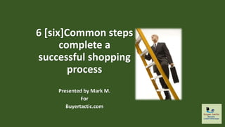 Common
Steps to Complete
a Successful
Shopping Process
Presented by Mark M.
For
Buyertactic.com
 