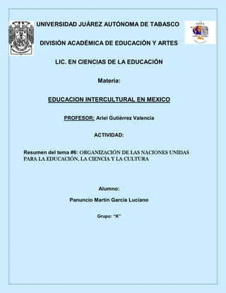 UNIVERSIDAD JUÁREZ AUTÓNOMA DE TABASCO
DIVISIÓN ACADÉMICA DE EDUCACIÓN Y ARTES
LIC. EN CIENCIAS DE LA EDUCACIÓN
Materia:
EDUCACION INTERCULTURAL EN MEXICO
PROFESOR: Ariel Gutiérrez Valencia
ACTIVIDAD:
Resumen del tema #6: ORGANIZACIÓN DE LAS NACIONES UNIDAS
PARA LA EDUCACIÓN, LA CIENCIA Y LA CULTURA
Alumno:
Panuncio Martin García Luciano
Grupo: “K”
 