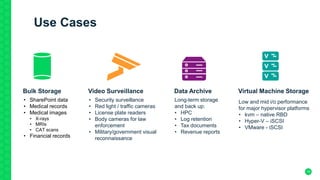 16
Use Cases
Video Surveillance
• Security surveillance
• Red light / traffic cameras
• License plate readers
• Body cameras for law
enforcement
• Military/government visual
reconnaissance
Virtual Machine Storage
Low and mid i/o performance
for major hypervisor platforms
• kvm – native RBD
• Hyper-V – iSCSI
• VMware - iSCSI
Bulk Storage
• SharePoint data
• Medical records
• Medical images
• X-rays
• MRIs
• CAT scans
• Financial records
Data Archive
Long-term storage
and back up:
• HPC
• Log retention
• Tax documents
• Revenue reports
 